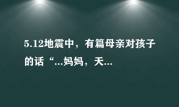 5.12地震中，有篇母亲对孩子的话“...妈妈，天堂的路太黑...来生我们一起走...”请问全文是什么？
