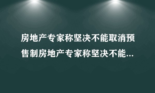 房地产专家称坚决不能取消预售制房地产专家称坚决不能取消预售制的原因
