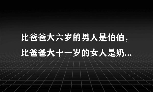 比爸爸大六岁的男人是伯伯，比爸爸大十一岁的女人是奶奶，对么？
