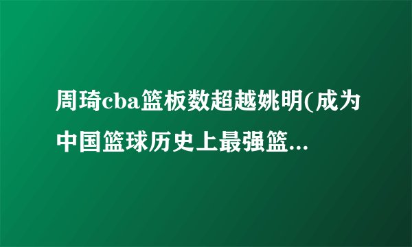 周琦cba篮板数超越姚明(成为中国篮球历史上最强篮板手之一)