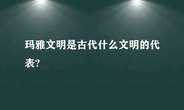 玛雅文明是古代什么文明的代表?