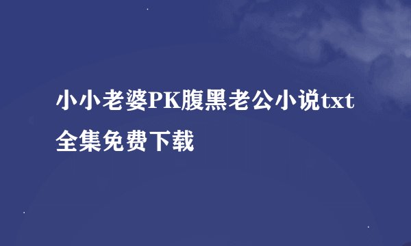 小小老婆PK腹黑老公小说txt全集免费下载