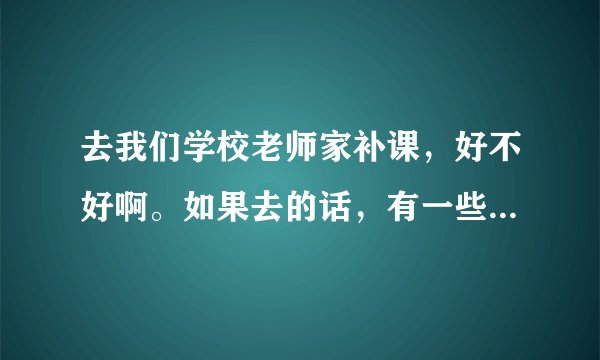 去我们学校老师家补课，好不好啊。如果去的话，有一些作业不会，老师就会骂我们的。