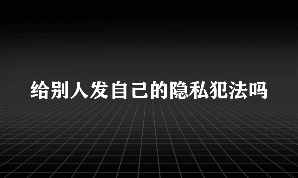 给别人发自己的隐私犯法吗
