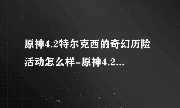 原神4.2特尔克西的奇幻历险活动怎么样-原神4.2特尔克西的奇幻历险活动介绍