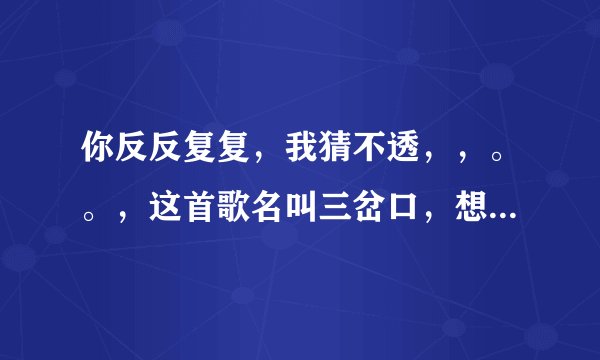 你反反复复，我猜不透，，。。，这首歌名叫三岔口，想要完整的歌词，