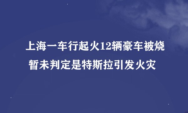 上海一车行起火12辆豪车被烧 暂未判定是特斯拉引发火灾
