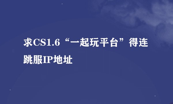 求CS1.6“一起玩平台”得连跳服IP地址