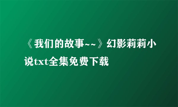 《我们的故事~~》幻影莉莉小说txt全集免费下载