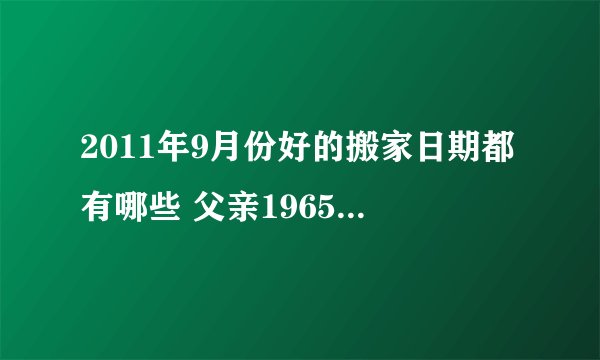 2011年9月份好的搬家日期都有哪些 父亲1965 11月30 母亲1968 08月14 女儿1995 05月10 一定麻烦说详细一点