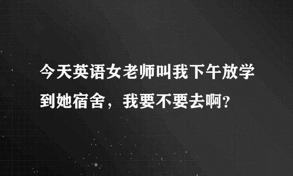 今天英语女老师叫我下午放学到她宿舍，我要不要去啊？