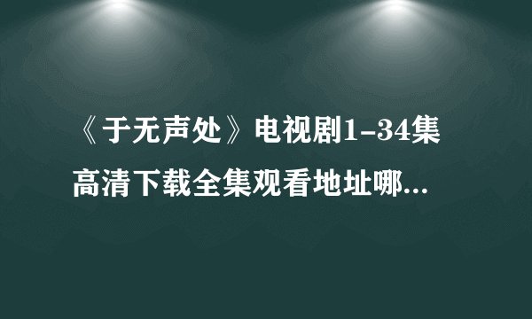 《于无声处》电视剧1-34集高清下载全集观看地址哪里有?720p完整版！