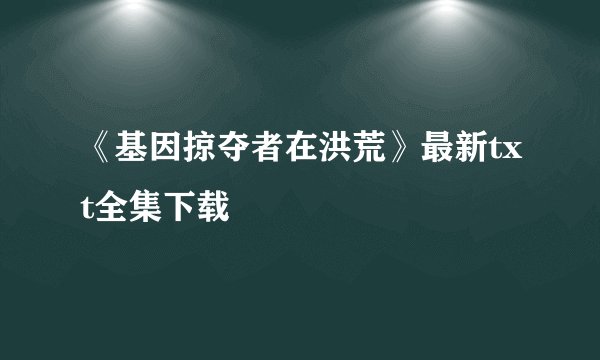 《基因掠夺者在洪荒》最新txt全集下载