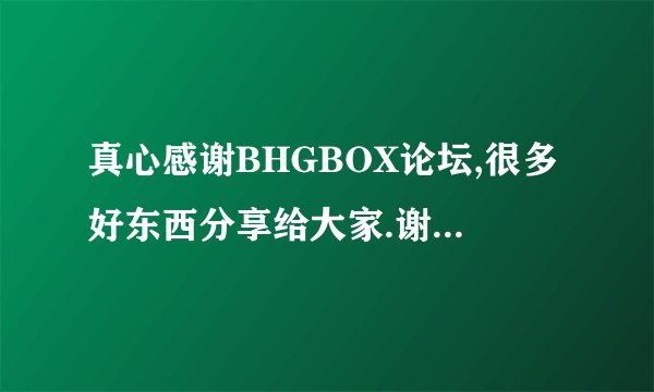 真心感谢BHGBOX论坛,很多好东西分享给大家.谢谢了.也感谢很多大神们的帮助,谢谢.