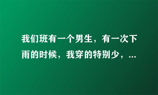 我们班有一个男生，有一次下雨的时候，我穿的特别少，到处借衣服，他就把自己身上的外套脱下来给我穿