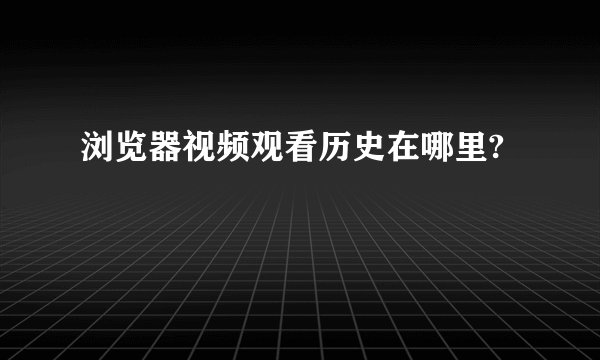 浏览器视频观看历史在哪里?