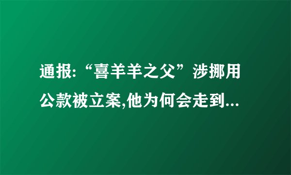 通报:“喜羊羊之父”涉挪用公款被立案,他为何会走到这一步?