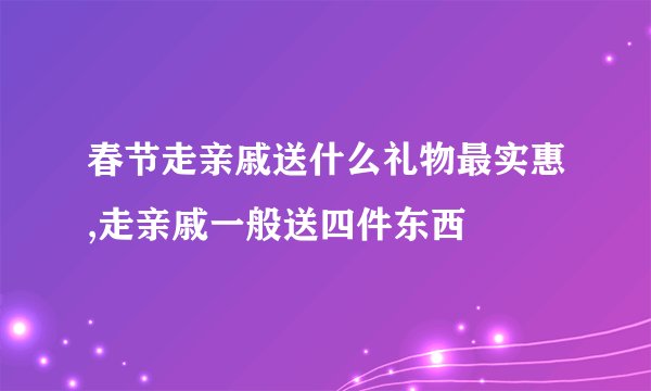 春节走亲戚送什么礼物最实惠,走亲戚一般送四件东西