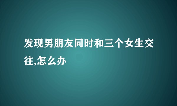 发现男朋友同时和三个女生交往,怎么办