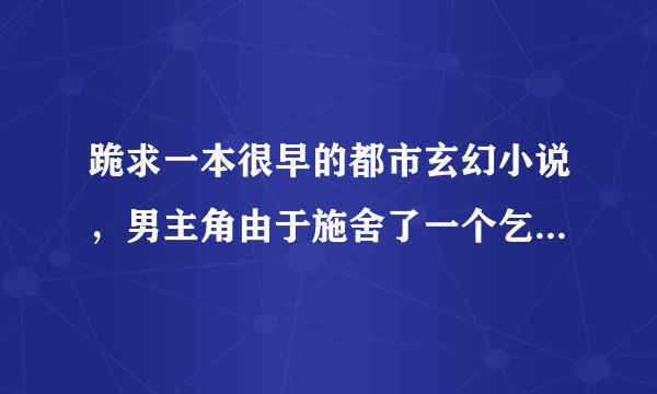 跪求一本很早的都市玄幻小说，男主角由于施舍了一个乞丐，而得到乞丐训练传功