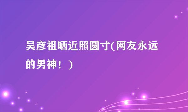 吴彦祖晒近照圆寸(网友永远的男神！)