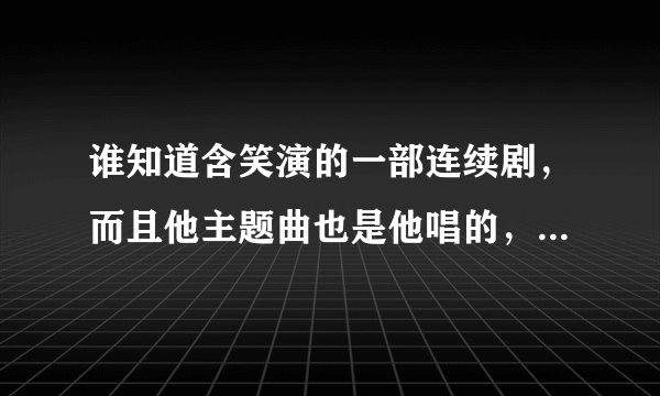 谁知道含笑演的一部连续剧，而且他主题曲也是他唱的，具体什么名字我不记得了，求那首主题曲的名字，那连