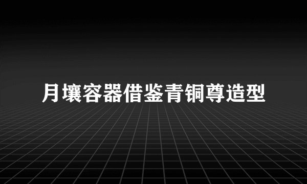 月壤容器借鉴青铜尊造型
