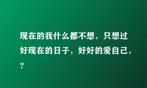 现在的我什么都不想，只想过好现在的日子，好好的爱自己，？