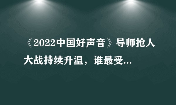 《2022中国好声音》导师抢人大战持续升温，谁最受导师们的喜爱