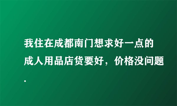 我住在成都南门想求好一点的成人用品店货要好，价格没问题.