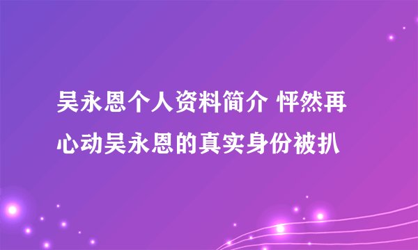 吴永恩个人资料简介 怦然再心动吴永恩的真实身份被扒