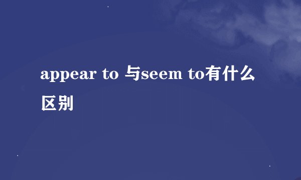 appear to 与seem to有什么区别