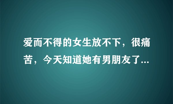 爱而不得的女生放不下，很痛苦，今天知道她有男朋友了，该怎么忘掉她，实在太痛苦了？