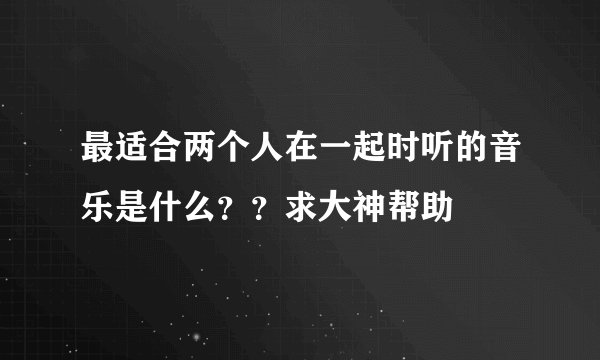 最适合两个人在一起时听的音乐是什么？？求大神帮助