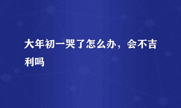 大年初一哭了怎么办，会不吉利吗