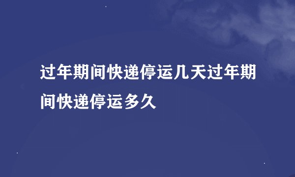 过年期间快递停运几天过年期间快递停运多久
