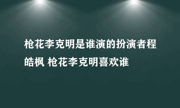 枪花李克明是谁演的扮演者程皓枫 枪花李克明喜欢谁