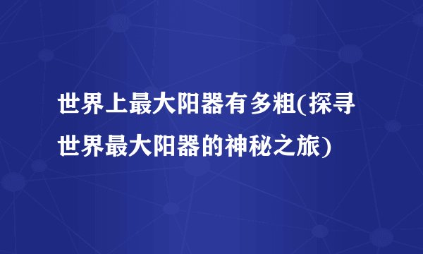 世界上最大阳器有多粗(探寻世界最大阳器的神秘之旅)