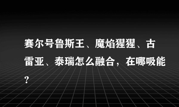 赛尔号鲁斯王、魔焰猩猩、古雷亚、泰瑞怎么融合，在哪吸能？