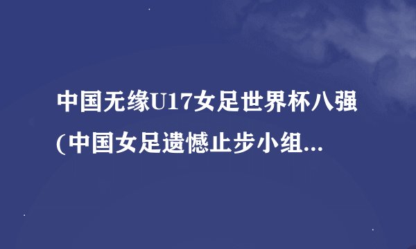 中国无缘U17女足世界杯八强(中国女足遗憾止步小组赛，未能晋级八强)