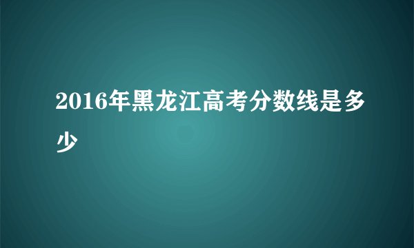 2016年黑龙江高考分数线是多少