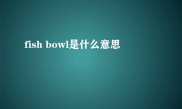 fish bowl是什么意思