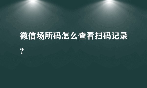 微信场所码怎么查看扫码记录？