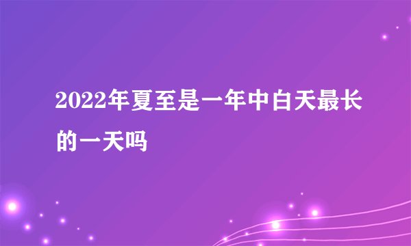 2022年夏至是一年中白天最长的一天吗