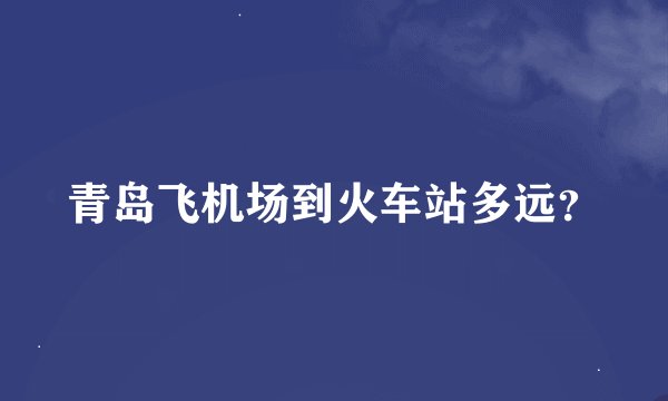 青岛飞机场到火车站多远？