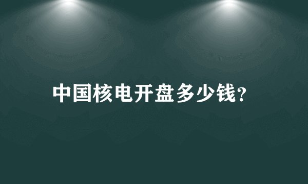 中国核电开盘多少钱?