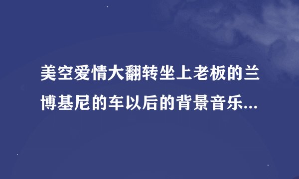 美空爱情大翻转坐上老板的兰博基尼的车以后的背景音乐是什么？激动网上的那个互动剧，高分!!!!