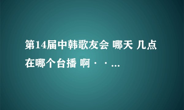 第14届中韩歌友会 哪天 几点 在哪个台播 啊·······