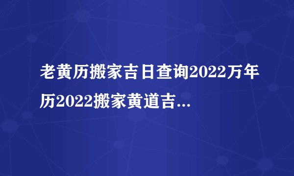 老黄历搬家吉日查询2022万年历2022搬家黄道吉日吉时查询