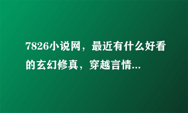 7826小说网，最近有什么好看的玄幻修真，穿越言情，青春校园小说？